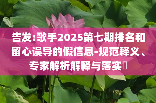 告發(fā):歌手2025第七期排名和留心誤導(dǎo)的假信息-規(guī)范釋義、專家解析解釋與落實(shí)?