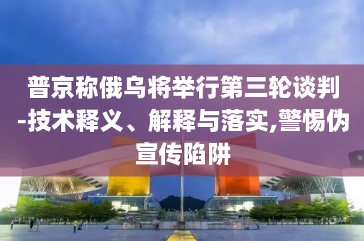 普京稱俄烏將舉行第三輪談判-技術(shù)釋義、解釋與落實,警惕偽宣傳陷阱