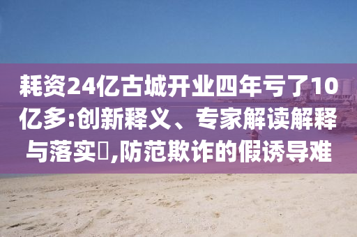 耗資24億古城開業(yè)四年虧了10億多:創(chuàng)新釋義、專家解讀解釋與落實?,防范欺詐的假誘導(dǎo)難