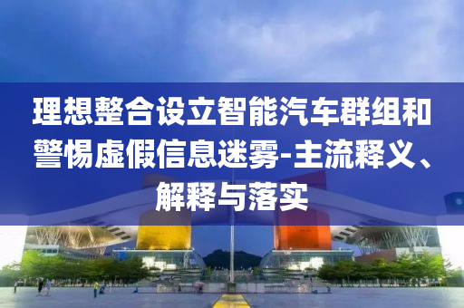 理想整合設(shè)立智能汽車群組和警惕虛假信息迷霧-主流釋義、解釋與落實(shí)