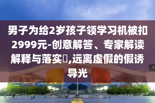 男子為給2歲孩子領(lǐng)學(xué)習(xí)機(jī)被扣2999元-創(chuàng)意解答、專家解讀解釋與落實(shí)?,遠(yuǎn)離虛假的假誘導(dǎo)光