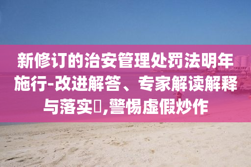 新修訂的治安管理處罰法明年施行-改進(jìn)解答、專家解讀解釋與落實(shí)?,警惕虛假炒作