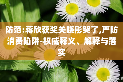 防范:蔣欣獲獎(jiǎng)關(guān)曉彤哭了,嚴(yán)防消費(fèi)陷阱-權(quán)威釋義、解釋與落實(shí)