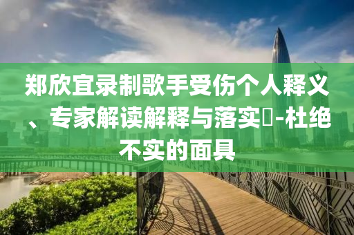 鄭欣宜錄制歌手受傷個(gè)人釋義、專家解讀解釋與落實(shí)?-杜絕不實(shí)的面具