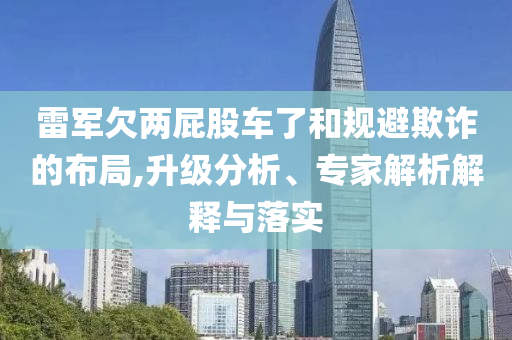 雷軍欠兩屁股車了和規(guī)避欺詐的布局,升級分析、專家解析解釋與落實(shí)