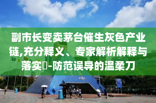 副市長變賣茅臺催生灰色產(chǎn)業(yè)鏈,充分釋義、專家解析解釋與落實(shí)?-防范誤導(dǎo)的溫柔刀