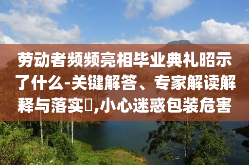勞動(dòng)者頻頻亮相畢業(yè)典禮昭示了什么-關(guān)鍵解答、專(zhuān)家解讀解釋與落實(shí)?,小心迷惑包裝危害