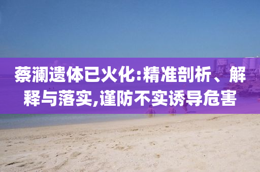 蔡瀾遺體已火化:精準(zhǔn)剖析、解釋與落實(shí),謹(jǐn)防不實(shí)誘導(dǎo)危害