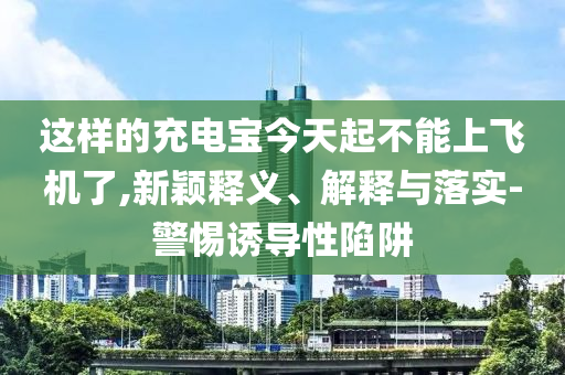 這樣的充電寶今天起不能上飛機(jī)了,新穎釋義、解釋與落實(shí)-警惕誘導(dǎo)性陷阱