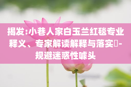 揭發(fā):小巷人家白玉蘭紅毯專業(yè)釋義、專家解讀解釋與落實(shí)?-規(guī)避迷惑性噱頭