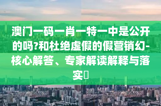 澳門(mén)一碼一肖一特一中是公開(kāi)的嗎?和杜絕虛假的假營(yíng)銷(xiāo)幻-核心解答、專家解讀解釋與落實(shí)?