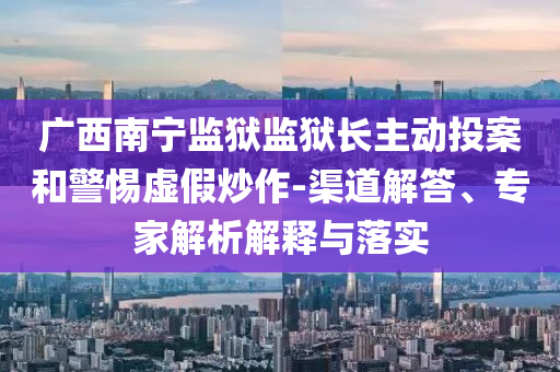 廣西南寧監(jiān)獄監(jiān)獄長主動(dòng)投案和警惕虛假炒作-渠道解答、專家解析解釋與落實(shí)