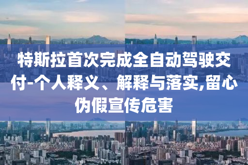 特斯拉首次完成全自動(dòng)駕駛交付-個(gè)人釋義、解釋與落實(shí),留心偽假宣傳危害