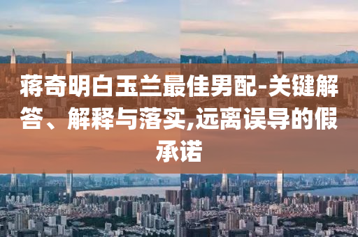 蔣奇明白玉蘭最佳男配-關(guān)鍵解答、解釋與落實(shí),遠(yuǎn)離誤導(dǎo)的假承諾