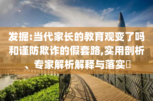 發(fā)掘:當(dāng)代家長的教育觀變了嗎和謹(jǐn)防欺詐的假套路,實(shí)用剖析、專家解析解釋與落實(shí)?