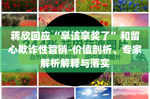 蔣欣回應(yīng)“早該拿獎了”和留心欺詐性營銷-價值剖析、專家解析解釋與落實(shí)