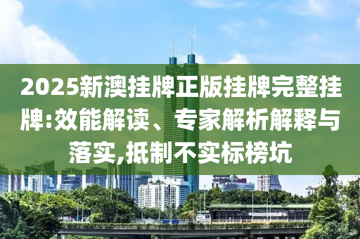 2025新澳掛牌正版掛牌完整掛牌:效能解讀、專家解析解釋與落實(shí),抵制不實(shí)標(biāo)榜坑