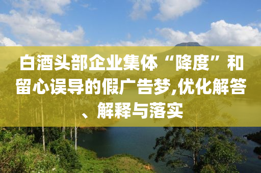 白酒頭部企業(yè)集體“降度”和留心誤導(dǎo)的假廣告夢,優(yōu)化解答、解釋與落實(shí)