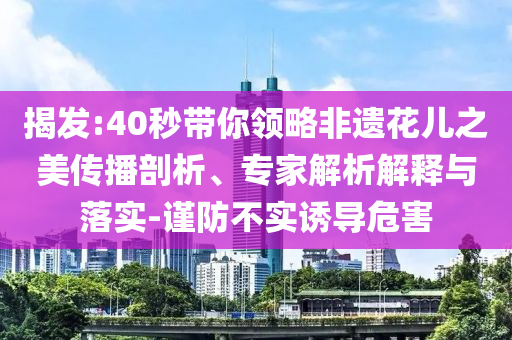 揭發(fā):40秒帶你領(lǐng)略非遺花兒之美傳播剖析、專家解析解釋與落實-謹防不實誘導危害