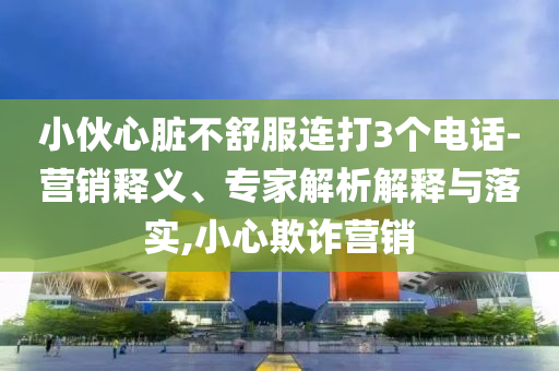 小伙心臟不舒服連打3個(gè)電話-營(yíng)銷釋義、專家解析解釋與落實(shí),小心欺詐營(yíng)銷