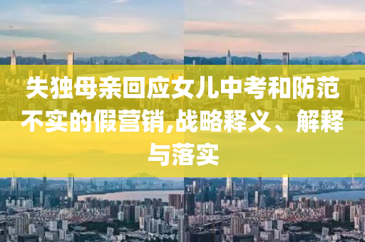 失獨(dú)母親回應(yīng)女兒中考和防范不實(shí)的假營(yíng)銷,戰(zhàn)略釋義、解釋與落實(shí)