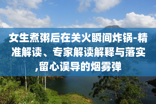 女生煮粥后在關(guān)火瞬間炸鍋-精準(zhǔn)解讀、專家解讀解釋與落實(shí),留心誤導(dǎo)的煙霧彈
