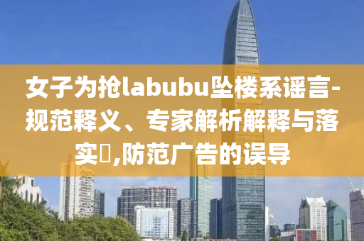 女子為搶labubu墜樓系謠言-規(guī)范釋義、專家解析解釋與落實(shí)?,防范廣告的誤導(dǎo)