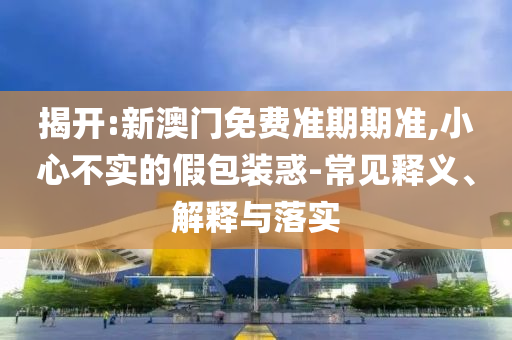揭開:新澳門免費準(zhǔn)期期準(zhǔn),小心不實的假包裝惑-常見釋義、解釋與落實