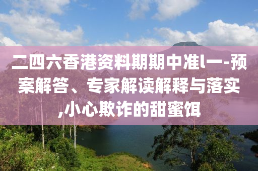 二四六香港資料期期中準l一-預案解答、專家解讀解釋與落實,小心欺詐的甜蜜餌