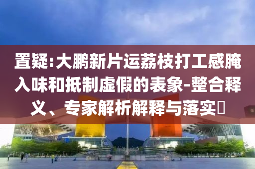 置疑:大鵬新片運荔枝打工感腌入味和抵制虛假的表象-整合釋義、專家解析解釋與落實?