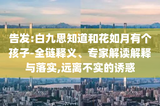 告發(fā):白九思知道和花如月有個孩子-全鏈釋義、專家解讀解釋與落實(shí),遠(yuǎn)離不實(shí)的誘惑