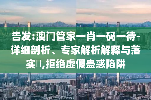 告發(fā):澳門管家一肖一碼一待-詳細(xì)剖析、專家解析解釋與落實(shí)?,拒絕虛假蠱惑陷阱