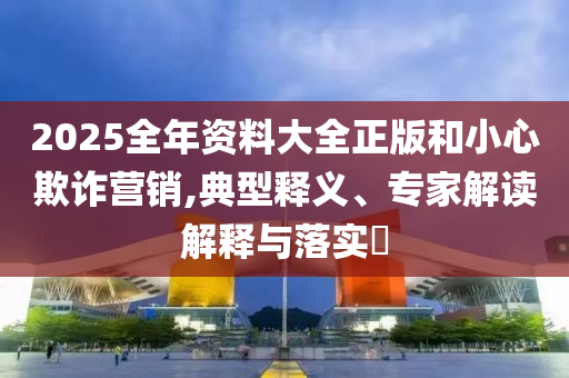 2025全年資料大全正版和小心欺詐營銷,典型釋義、專家解讀解釋與落實?