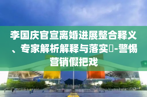 李國慶官宣離婚進展整合釋義、專家解析解釋與落實?-警惕營銷假把戲