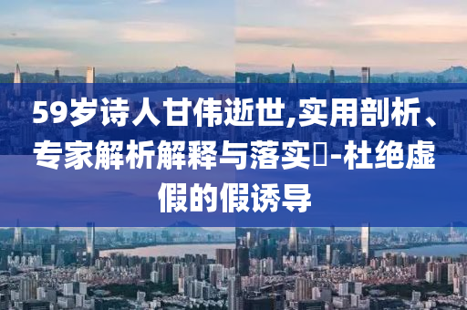 59歲詩人甘偉逝世,實用剖析、專家解析解釋與落實?-杜絕虛假的假誘導(dǎo)