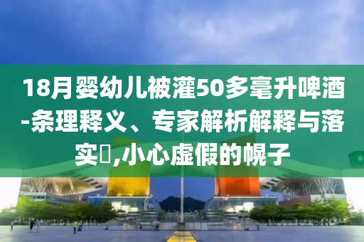18月嬰幼兒被灌50多毫升啤酒-條理釋義、專家解析解釋與落實?,小心虛假的幌子