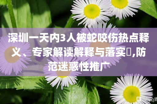 深圳一天內(nèi)3人被蛇咬傷熱點釋義、專家解讀解釋與落實?,防范迷惑性推廣