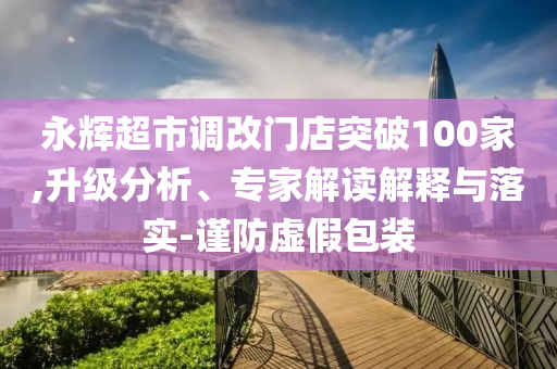 永輝超市調(diào)改門店突破100家,升級分析、專家解讀解釋與落實-謹防虛假包裝