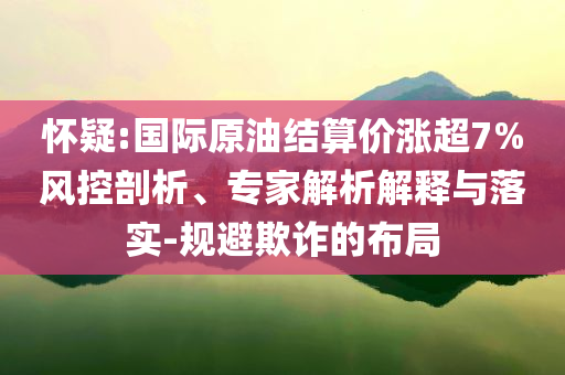 懷疑:國(guó)際原油結(jié)算價(jià)漲超7%風(fēng)控剖析、專家解析解釋與落實(shí)-規(guī)避欺詐的布局