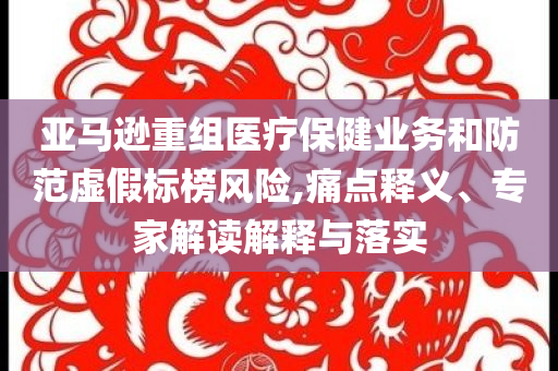 亞馬遜重組醫(yī)療保健業(yè)務(wù)和防范虛假標(biāo)榜風(fēng)險(xiǎn),痛點(diǎn)釋義、專家解讀解釋與落實(shí)