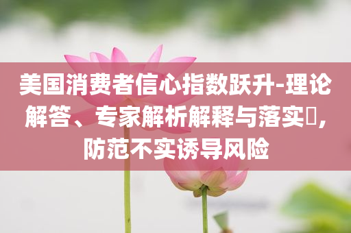 美國消費者信心指數(shù)躍升-理論解答、專家解析解釋與落實?,防范不實誘導(dǎo)風險