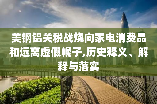 美鋼鋁關(guān)稅戰(zhàn)燒向家電消費品和遠(yuǎn)離虛假幌子,歷史釋義、解釋與落實