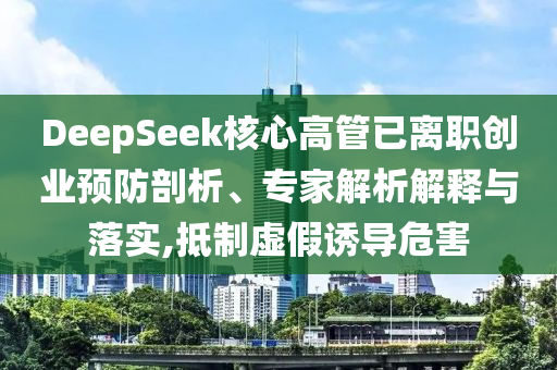 DeepSeek核心高管已離職創(chuàng)業(yè)預(yù)防剖析、專家解析解釋與落實(shí),抵制虛假誘導(dǎo)危害