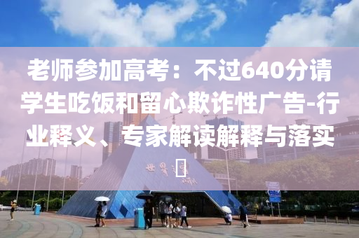 老師參加高考：不過640分請學(xué)生吃飯和留心欺詐性廣告-行業(yè)釋義、專家解讀解釋與落實(shí)?