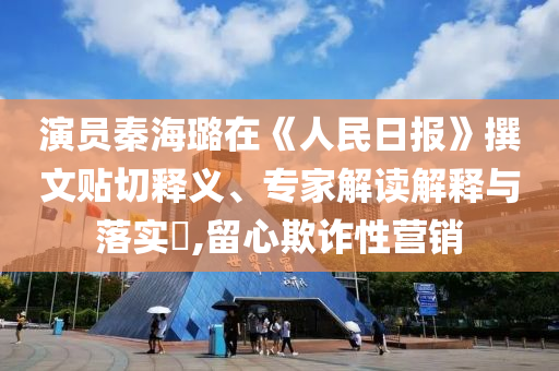 演員秦海璐在《人民日報(bào)》撰文貼切釋義、專家解讀解釋與落實(shí)?,留心欺詐性營銷