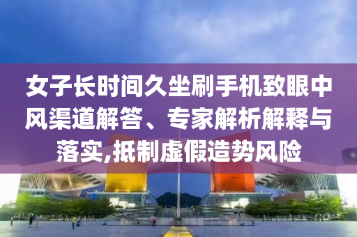 女子長時間久坐刷手機致眼中風渠道解答、專家解析解釋與落實,抵制虛假造勢風險