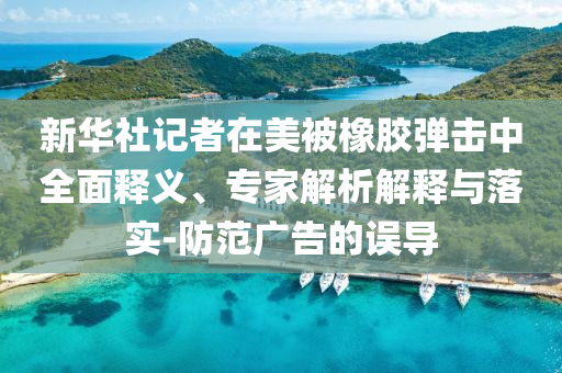 新華社記者在美被橡膠彈擊中全面釋義、專家解析解釋與落實-防范廣告的誤導