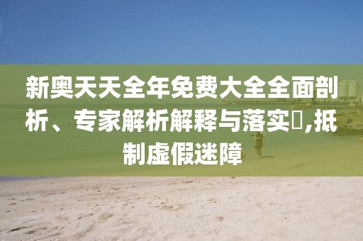 新奧天天全年免費大全全面剖析、專家解析解釋與落實?,抵制虛假迷障