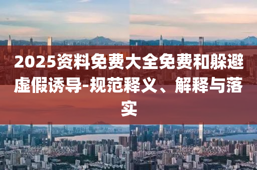 2025資料免費(fèi)大全免費(fèi)和躲避虛假誘導(dǎo)-規(guī)范釋義、解釋與落實