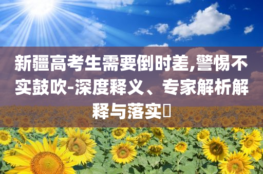新疆高考生需要倒時(shí)差,警惕不實(shí)鼓吹-深度釋義、專家解析解釋與落實(shí)?